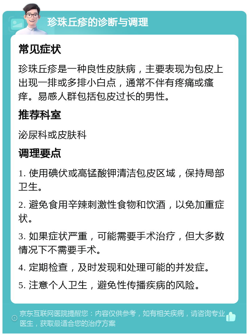 珍珠丘疹的诊断与调理 常见症状 珍珠丘疹是一种良性皮肤病，主要表现为包皮上出现一排或多排小白点，通常不伴有疼痛或瘙痒。易感人群包括包皮过长的男性。 推荐科室 泌尿科或皮肤科 调理要点 1. 使用碘伏或高锰酸钾清洁包皮区域，保持局部卫生。 2. 避免食用辛辣刺激性食物和饮酒，以免加重症状。 3. 如果症状严重，可能需要手术治疗，但大多数情况下不需要手术。 4. 定期检查，及时发现和处理可能的并发症。 5. 注意个人卫生，避免性传播疾病的风险。