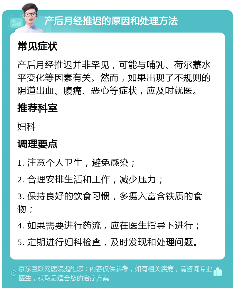 产后月经推迟的原因和处理方法 常见症状 产后月经推迟并非罕见，可能与哺乳、荷尔蒙水平变化等因素有关。然而，如果出现了不规则的阴道出血、腹痛、恶心等症状，应及时就医。 推荐科室 妇科 调理要点 1. 注意个人卫生，避免感染； 2. 合理安排生活和工作，减少压力； 3. 保持良好的饮食习惯，多摄入富含铁质的食物； 4. 如果需要进行药流，应在医生指导下进行； 5. 定期进行妇科检查，及时发现和处理问题。