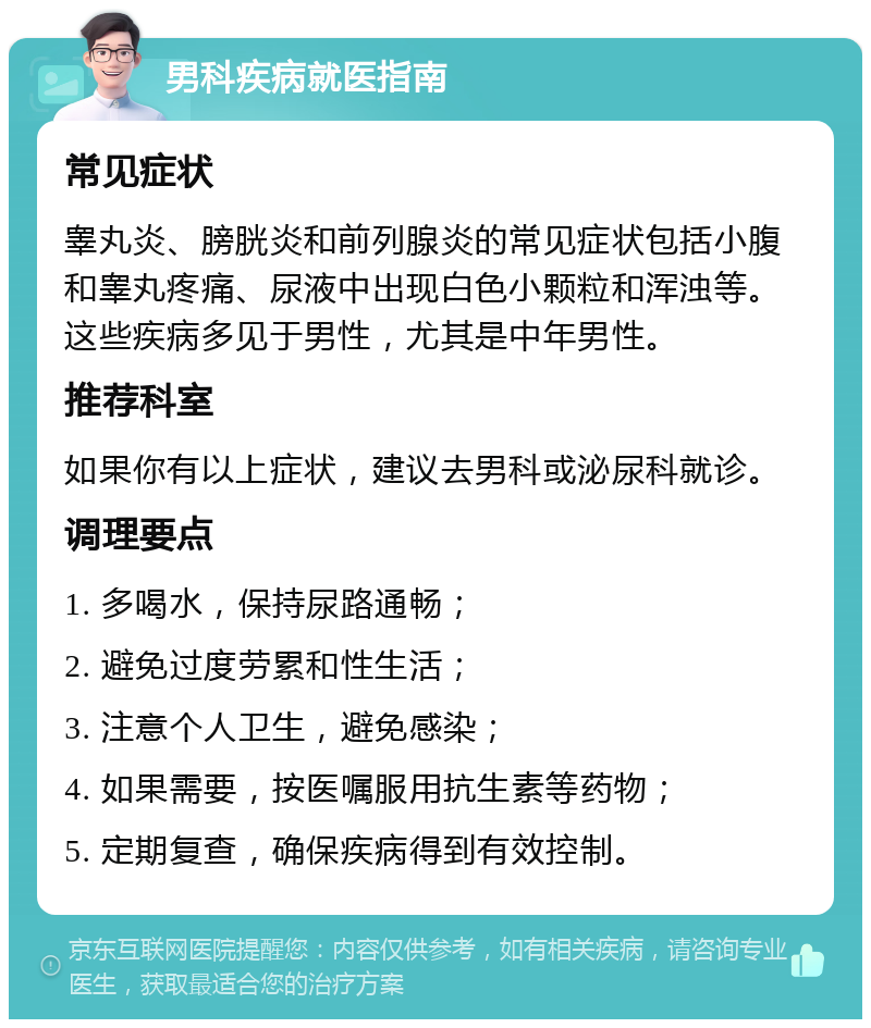 男科疾病就医指南 常见症状 睾丸炎、膀胱炎和前列腺炎的常见症状包括小腹和睾丸疼痛、尿液中出现白色小颗粒和浑浊等。这些疾病多见于男性，尤其是中年男性。 推荐科室 如果你有以上症状，建议去男科或泌尿科就诊。 调理要点 1. 多喝水，保持尿路通畅； 2. 避免过度劳累和性生活； 3. 注意个人卫生，避免感染； 4. 如果需要，按医嘱服用抗生素等药物； 5. 定期复查，确保疾病得到有效控制。