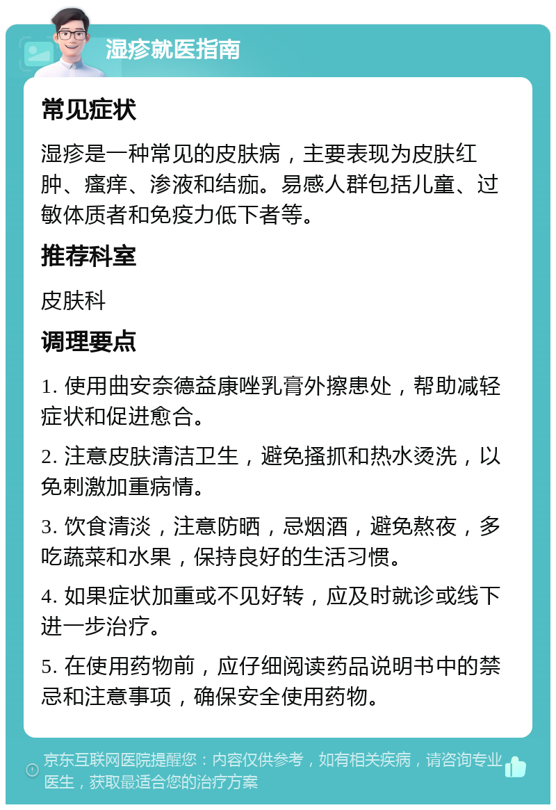 湿疹就医指南 常见症状 湿疹是一种常见的皮肤病，主要表现为皮肤红肿、瘙痒、渗液和结痂。易感人群包括儿童、过敏体质者和免疫力低下者等。 推荐科室 皮肤科 调理要点 1. 使用曲安奈德益康唑乳膏外擦患处，帮助减轻症状和促进愈合。 2. 注意皮肤清洁卫生，避免搔抓和热水烫洗，以免刺激加重病情。 3. 饮食清淡，注意防晒，忌烟酒，避免熬夜，多吃蔬菜和水果，保持良好的生活习惯。 4. 如果症状加重或不见好转，应及时就诊或线下进一步治疗。 5. 在使用药物前，应仔细阅读药品说明书中的禁忌和注意事项，确保安全使用药物。