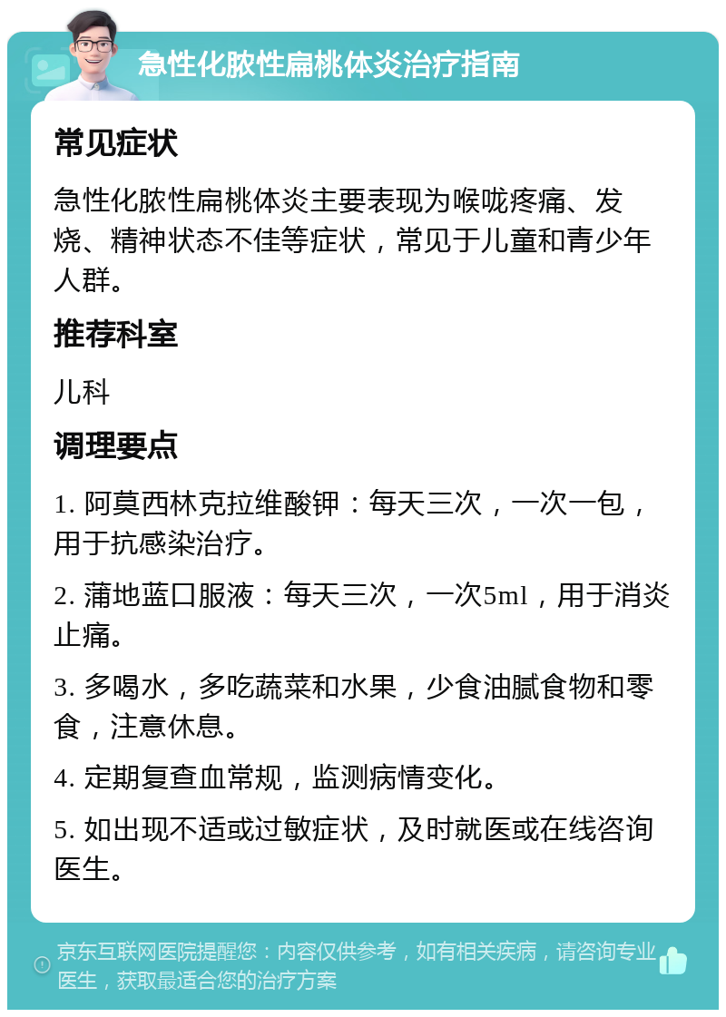 急性化脓性扁桃体炎治疗指南 常见症状 急性化脓性扁桃体炎主要表现为喉咙疼痛、发烧、精神状态不佳等症状，常见于儿童和青少年人群。 推荐科室 儿科 调理要点 1. 阿莫西林克拉维酸钾：每天三次，一次一包，用于抗感染治疗。 2. 蒲地蓝口服液：每天三次，一次5ml，用于消炎止痛。 3. 多喝水，多吃蔬菜和水果，少食油腻食物和零食，注意休息。 4. 定期复查血常规，监测病情变化。 5. 如出现不适或过敏症状，及时就医或在线咨询医生。