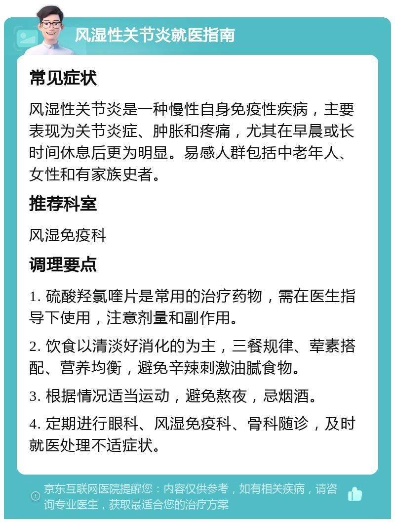 风湿性关节炎就医指南 常见症状 风湿性关节炎是一种慢性自身免疫性疾病，主要表现为关节炎症、肿胀和疼痛，尤其在早晨或长时间休息后更为明显。易感人群包括中老年人、女性和有家族史者。 推荐科室 风湿免疫科 调理要点 1. 硫酸羟氯喹片是常用的治疗药物，需在医生指导下使用，注意剂量和副作用。 2. 饮食以清淡好消化的为主，三餐规律、荤素搭配、营养均衡，避免辛辣刺激油腻食物。 3. 根据情况适当运动，避免熬夜，忌烟酒。 4. 定期进行眼科、风湿免疫科、骨科随诊，及时就医处理不适症状。