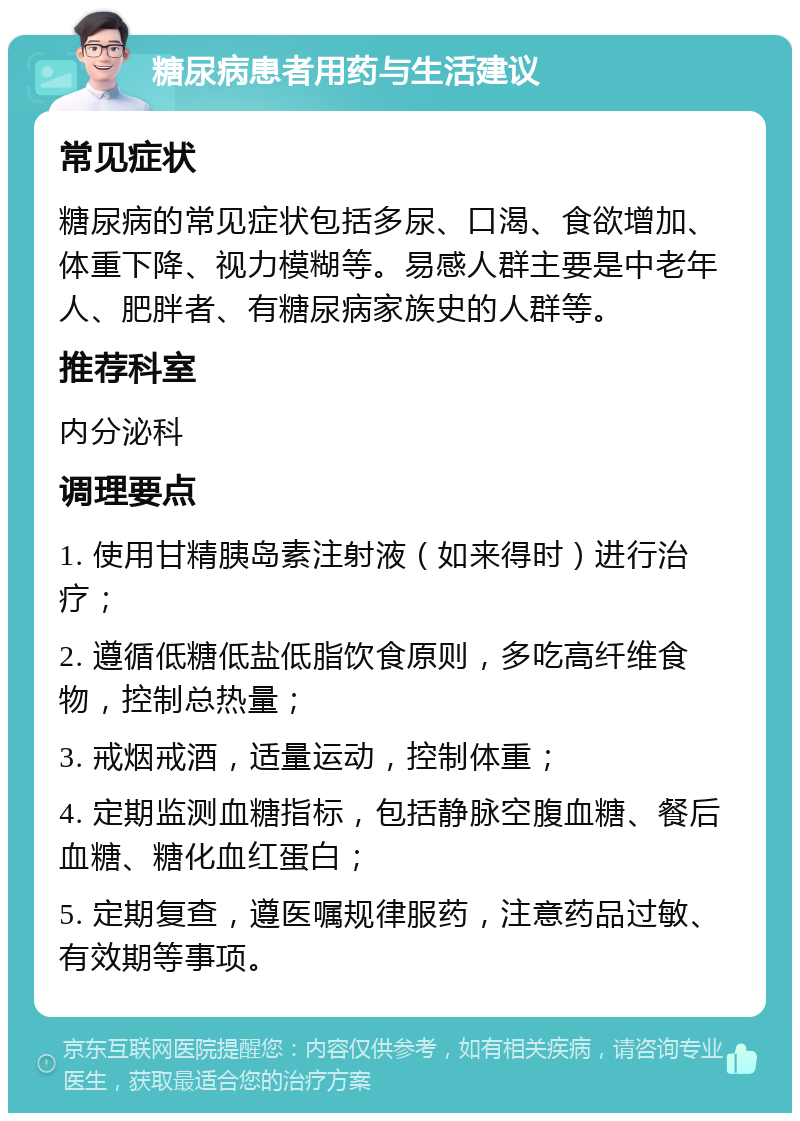 糖尿病患者用药与生活建议 常见症状 糖尿病的常见症状包括多尿、口渴、食欲增加、体重下降、视力模糊等。易感人群主要是中老年人、肥胖者、有糖尿病家族史的人群等。 推荐科室 内分泌科 调理要点 1. 使用甘精胰岛素注射液（如来得时）进行治疗； 2. 遵循低糖低盐低脂饮食原则，多吃高纤维食物，控制总热量； 3. 戒烟戒酒，适量运动，控制体重； 4. 定期监测血糖指标，包括静脉空腹血糖、餐后血糖、糖化血红蛋白； 5. 定期复查，遵医嘱规律服药，注意药品过敏、有效期等事项。