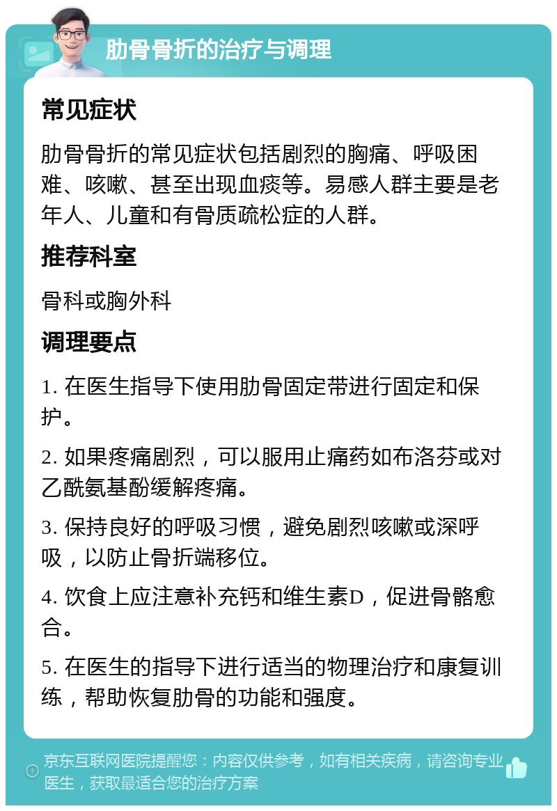 肋骨骨折的治疗与调理 常见症状 肋骨骨折的常见症状包括剧烈的胸痛、呼吸困难、咳嗽、甚至出现血痰等。易感人群主要是老年人、儿童和有骨质疏松症的人群。 推荐科室 骨科或胸外科 调理要点 1. 在医生指导下使用肋骨固定带进行固定和保护。 2. 如果疼痛剧烈，可以服用止痛药如布洛芬或对乙酰氨基酚缓解疼痛。 3. 保持良好的呼吸习惯，避免剧烈咳嗽或深呼吸，以防止骨折端移位。 4. 饮食上应注意补充钙和维生素D，促进骨骼愈合。 5. 在医生的指导下进行适当的物理治疗和康复训练，帮助恢复肋骨的功能和强度。