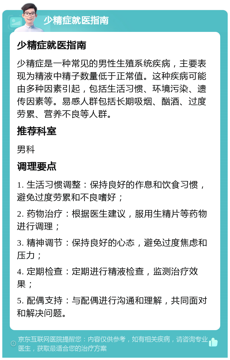 少精症就医指南 少精症就医指南 少精症是一种常见的男性生殖系统疾病，主要表现为精液中精子数量低于正常值。这种疾病可能由多种因素引起，包括生活习惯、环境污染、遗传因素等。易感人群包括长期吸烟、酗酒、过度劳累、营养不良等人群。 推荐科室 男科 调理要点 1. 生活习惯调整：保持良好的作息和饮食习惯，避免过度劳累和不良嗜好； 2. 药物治疗：根据医生建议，服用生精片等药物进行调理； 3. 精神调节：保持良好的心态，避免过度焦虑和压力； 4. 定期检查：定期进行精液检查，监测治疗效果； 5. 配偶支持：与配偶进行沟通和理解，共同面对和解决问题。