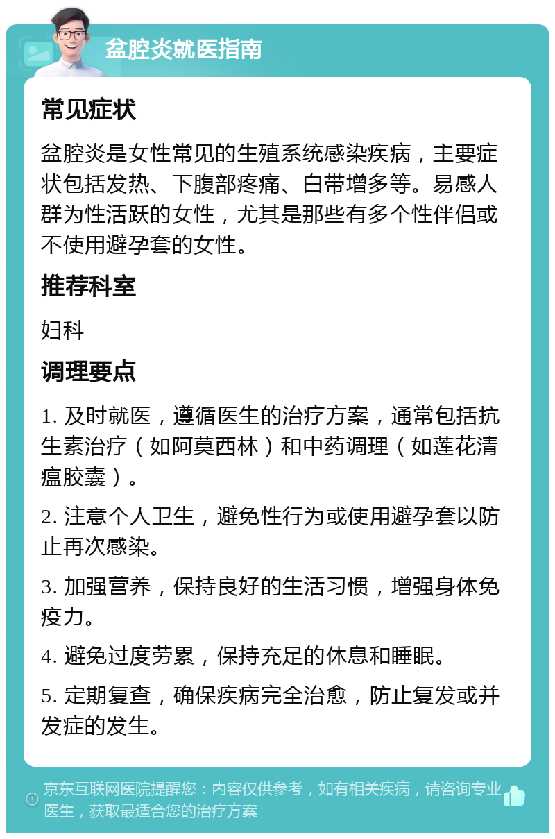 盆腔炎就医指南 常见症状 盆腔炎是女性常见的生殖系统感染疾病，主要症状包括发热、下腹部疼痛、白带增多等。易感人群为性活跃的女性，尤其是那些有多个性伴侣或不使用避孕套的女性。 推荐科室 妇科 调理要点 1. 及时就医，遵循医生的治疗方案，通常包括抗生素治疗（如阿莫西林）和中药调理（如莲花清瘟胶囊）。 2. 注意个人卫生，避免性行为或使用避孕套以防止再次感染。 3. 加强营养，保持良好的生活习惯，增强身体免疫力。 4. 避免过度劳累，保持充足的休息和睡眠。 5. 定期复查，确保疾病完全治愈，防止复发或并发症的发生。