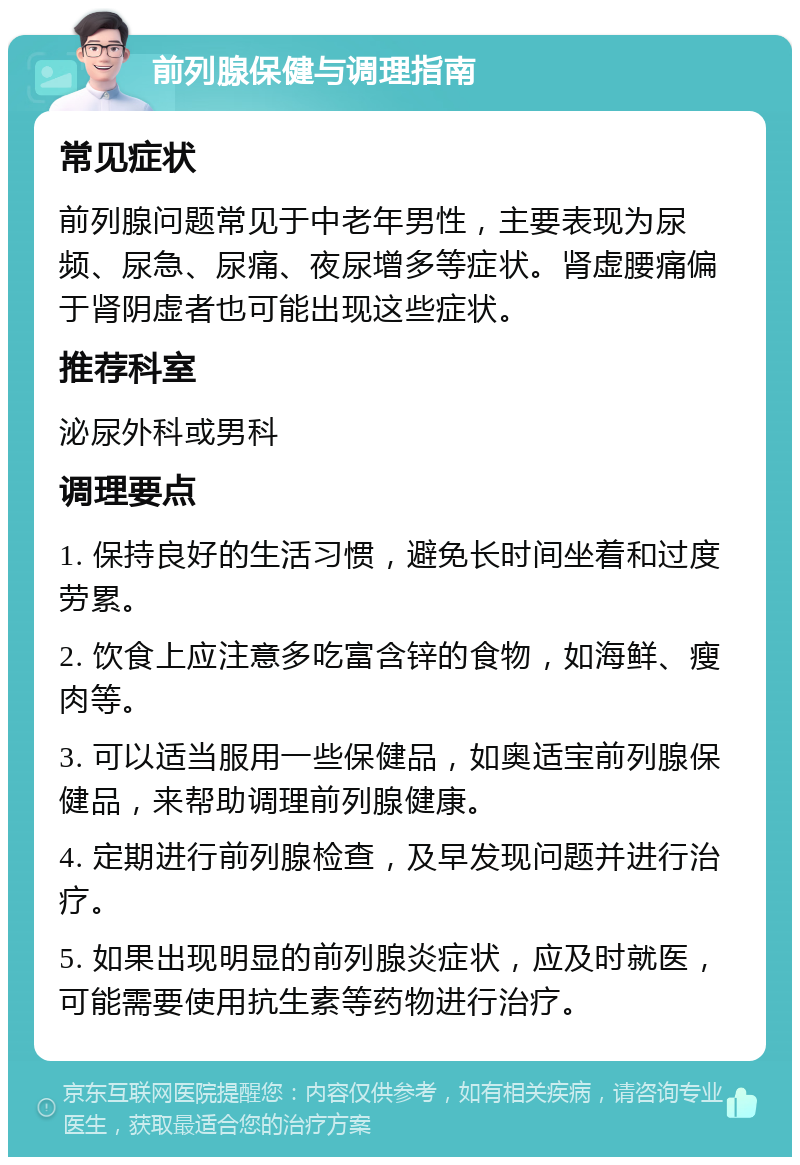 前列腺保健与调理指南 常见症状 前列腺问题常见于中老年男性，主要表现为尿频、尿急、尿痛、夜尿增多等症状。肾虚腰痛偏于肾阴虚者也可能出现这些症状。 推荐科室 泌尿外科或男科 调理要点 1. 保持良好的生活习惯，避免长时间坐着和过度劳累。 2. 饮食上应注意多吃富含锌的食物，如海鲜、瘦肉等。 3. 可以适当服用一些保健品，如奥适宝前列腺保健品，来帮助调理前列腺健康。 4. 定期进行前列腺检查，及早发现问题并进行治疗。 5. 如果出现明显的前列腺炎症状，应及时就医，可能需要使用抗生素等药物进行治疗。