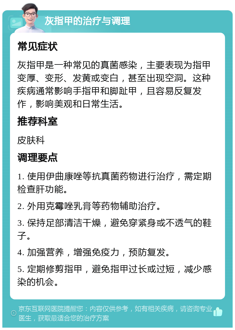 灰指甲的治疗与调理 常见症状 灰指甲是一种常见的真菌感染，主要表现为指甲变厚、变形、发黄或变白，甚至出现空洞。这种疾病通常影响手指甲和脚趾甲，且容易反复发作，影响美观和日常生活。 推荐科室 皮肤科 调理要点 1. 使用伊曲康唑等抗真菌药物进行治疗，需定期检查肝功能。 2. 外用克霉唑乳膏等药物辅助治疗。 3. 保持足部清洁干燥，避免穿紧身或不透气的鞋子。 4. 加强营养，增强免疫力，预防复发。 5. 定期修剪指甲，避免指甲过长或过短，减少感染的机会。