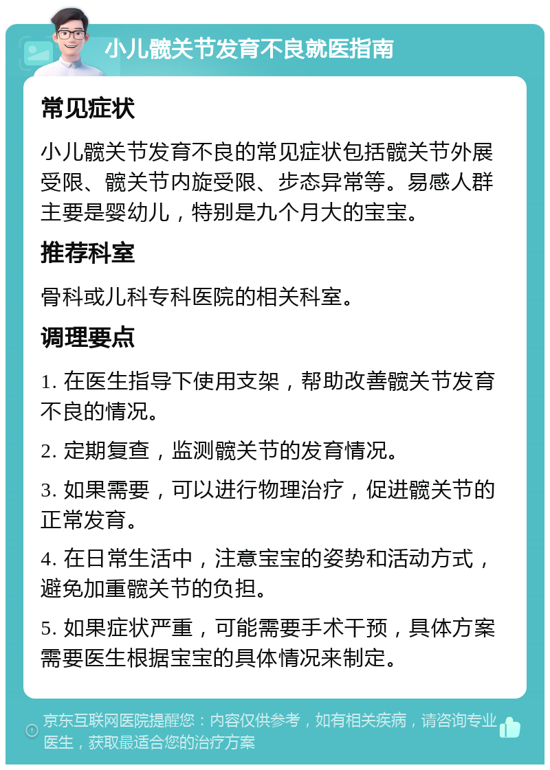 小儿髋关节发育不良就医指南 常见症状 小儿髋关节发育不良的常见症状包括髋关节外展受限、髋关节内旋受限、步态异常等。易感人群主要是婴幼儿，特别是九个月大的宝宝。 推荐科室 骨科或儿科专科医院的相关科室。 调理要点 1. 在医生指导下使用支架，帮助改善髋关节发育不良的情况。 2. 定期复查，监测髋关节的发育情况。 3. 如果需要，可以进行物理治疗，促进髋关节的正常发育。 4. 在日常生活中，注意宝宝的姿势和活动方式，避免加重髋关节的负担。 5. 如果症状严重，可能需要手术干预，具体方案需要医生根据宝宝的具体情况来制定。