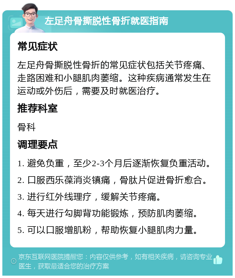 左足舟骨撕脱性骨折就医指南 常见症状 左足舟骨撕脱性骨折的常见症状包括关节疼痛、走路困难和小腿肌肉萎缩。这种疾病通常发生在运动或外伤后，需要及时就医治疗。 推荐科室 骨科 调理要点 1. 避免负重，至少2-3个月后逐渐恢复负重活动。 2. 口服西乐葆消炎镇痛，骨肽片促进骨折愈合。 3. 进行红外线理疗，缓解关节疼痛。 4. 每天进行勾脚背功能锻炼，预防肌肉萎缩。 5. 可以口服增肌粉，帮助恢复小腿肌肉力量。