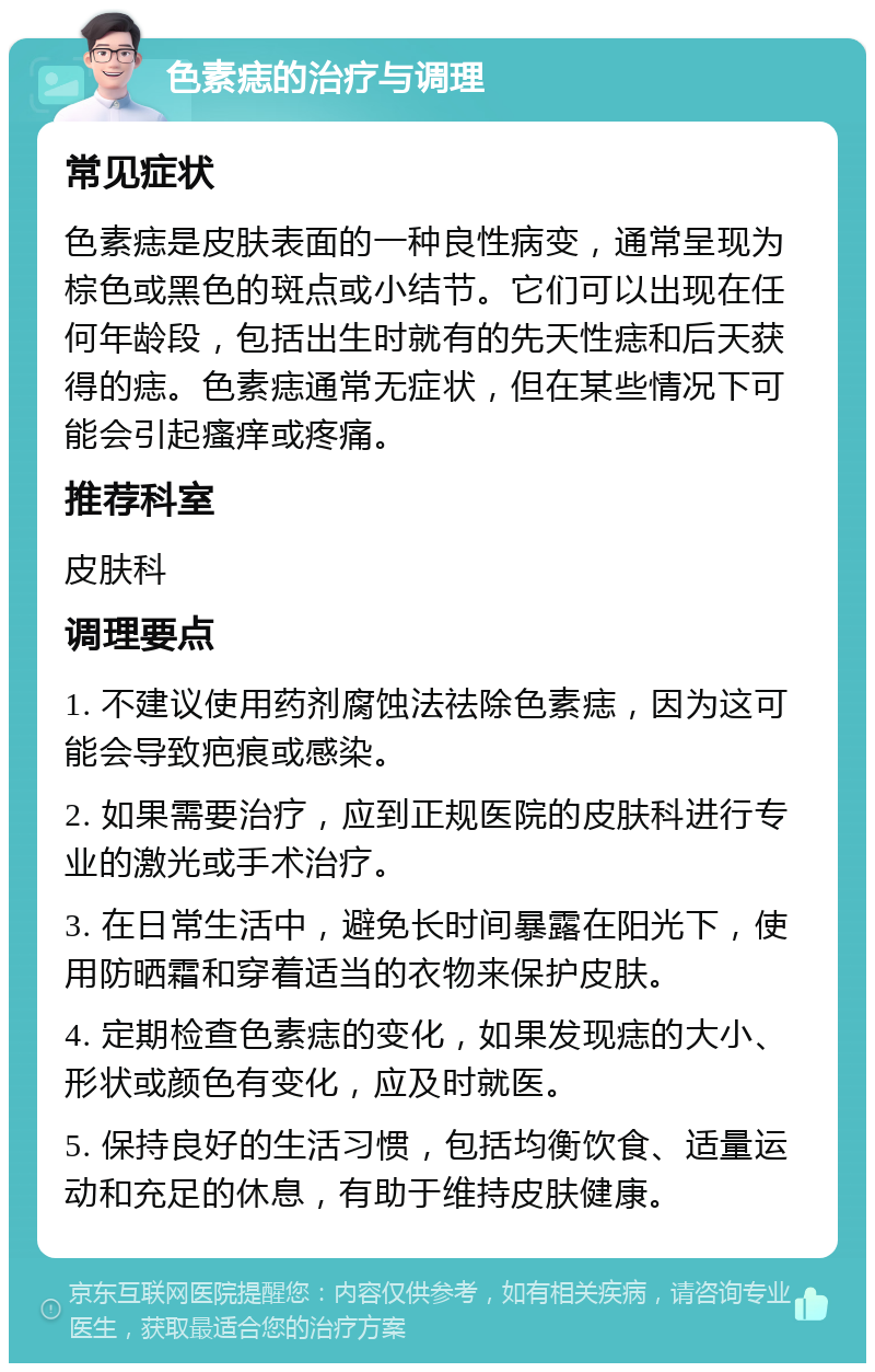 色素痣的治疗与调理 常见症状 色素痣是皮肤表面的一种良性病变，通常呈现为棕色或黑色的斑点或小结节。它们可以出现在任何年龄段，包括出生时就有的先天性痣和后天获得的痣。色素痣通常无症状，但在某些情况下可能会引起瘙痒或疼痛。 推荐科室 皮肤科 调理要点 1. 不建议使用药剂腐蚀法祛除色素痣，因为这可能会导致疤痕或感染。 2. 如果需要治疗，应到正规医院的皮肤科进行专业的激光或手术治疗。 3. 在日常生活中，避免长时间暴露在阳光下，使用防晒霜和穿着适当的衣物来保护皮肤。 4. 定期检查色素痣的变化，如果发现痣的大小、形状或颜色有变化，应及时就医。 5. 保持良好的生活习惯，包括均衡饮食、适量运动和充足的休息，有助于维持皮肤健康。