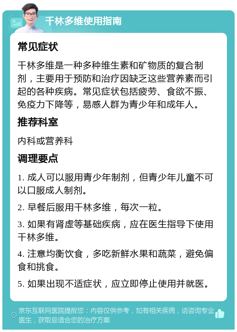 千林多维使用指南 常见症状 千林多维是一种多种维生素和矿物质的复合制剂，主要用于预防和治疗因缺乏这些营养素而引起的各种疾病。常见症状包括疲劳、食欲不振、免疫力下降等，易感人群为青少年和成年人。 推荐科室 内科或营养科 调理要点 1. 成人可以服用青少年制剂，但青少年儿童不可以口服成人制剂。 2. 早餐后服用千林多维，每次一粒。 3. 如果有肾虚等基础疾病，应在医生指导下使用千林多维。 4. 注意均衡饮食，多吃新鲜水果和蔬菜，避免偏食和挑食。 5. 如果出现不适症状，应立即停止使用并就医。