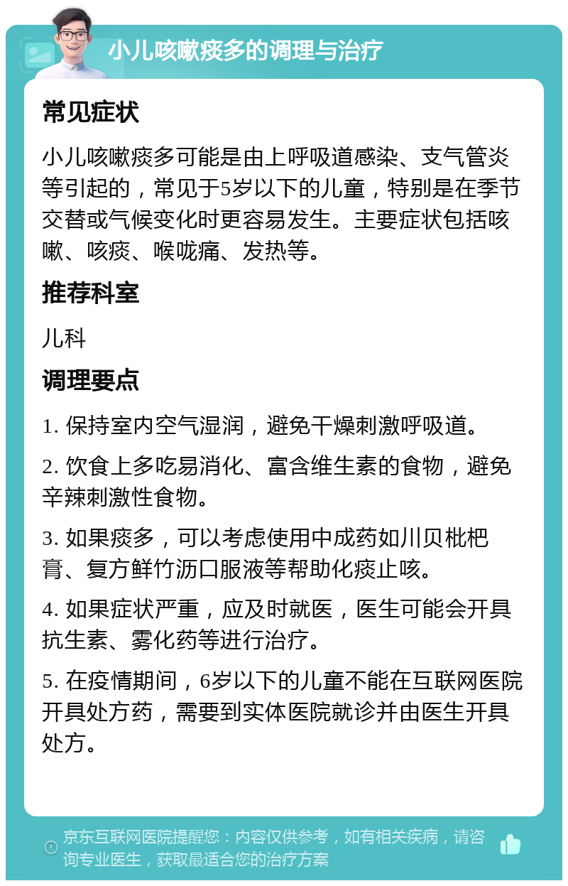 小儿咳嗽痰多的调理与治疗 常见症状 小儿咳嗽痰多可能是由上呼吸道感染、支气管炎等引起的，常见于5岁以下的儿童，特别是在季节交替或气候变化时更容易发生。主要症状包括咳嗽、咳痰、喉咙痛、发热等。 推荐科室 儿科 调理要点 1. 保持室内空气湿润，避免干燥刺激呼吸道。 2. 饮食上多吃易消化、富含维生素的食物，避免辛辣刺激性食物。 3. 如果痰多，可以考虑使用中成药如川贝枇杷膏、复方鲜竹沥口服液等帮助化痰止咳。 4. 如果症状严重，应及时就医，医生可能会开具抗生素、雾化药等进行治疗。 5. 在疫情期间，6岁以下的儿童不能在互联网医院开具处方药，需要到实体医院就诊并由医生开具处方。