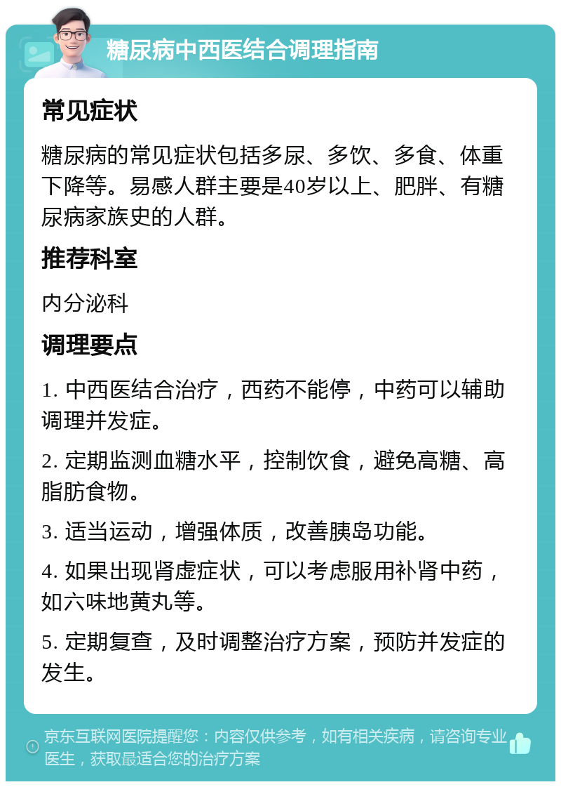 糖尿病中西医结合调理指南 常见症状 糖尿病的常见症状包括多尿、多饮、多食、体重下降等。易感人群主要是40岁以上、肥胖、有糖尿病家族史的人群。 推荐科室 内分泌科 调理要点 1. 中西医结合治疗，西药不能停，中药可以辅助调理并发症。 2. 定期监测血糖水平，控制饮食，避免高糖、高脂肪食物。 3. 适当运动，增强体质，改善胰岛功能。 4. 如果出现肾虚症状，可以考虑服用补肾中药，如六味地黄丸等。 5. 定期复查，及时调整治疗方案，预防并发症的发生。