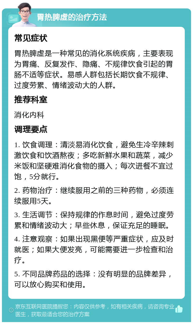 胃热脾虚的治疗方法 常见症状 胃热脾虚是一种常见的消化系统疾病，主要表现为胃痛、反复发作、隐痛、不规律饮食引起的胃肠不适等症状。易感人群包括长期饮食不规律、过度劳累、情绪波动大的人群。 推荐科室 消化内科 调理要点 1. 饮食调理：清淡易消化饮食，避免生冷辛辣刺激饮食和饮酒熬夜；多吃新鲜水果和蔬菜，减少米饭和坚硬难消化食物的摄入；每次进餐不宜过饱，5分就行。 2. 药物治疗：继续服用之前的三种药物，必须连续服用5天。 3. 生活调节：保持规律的作息时间，避免过度劳累和情绪波动大；早些休息，保证充足的睡眠。 4. 注意观察：如果出现黑便等严重症状，应及时就医；如果大便发亮，可能需要进一步检查和治疗。 5. 不同品牌药品的选择：没有明显的品牌差异，可以放心购买和使用。