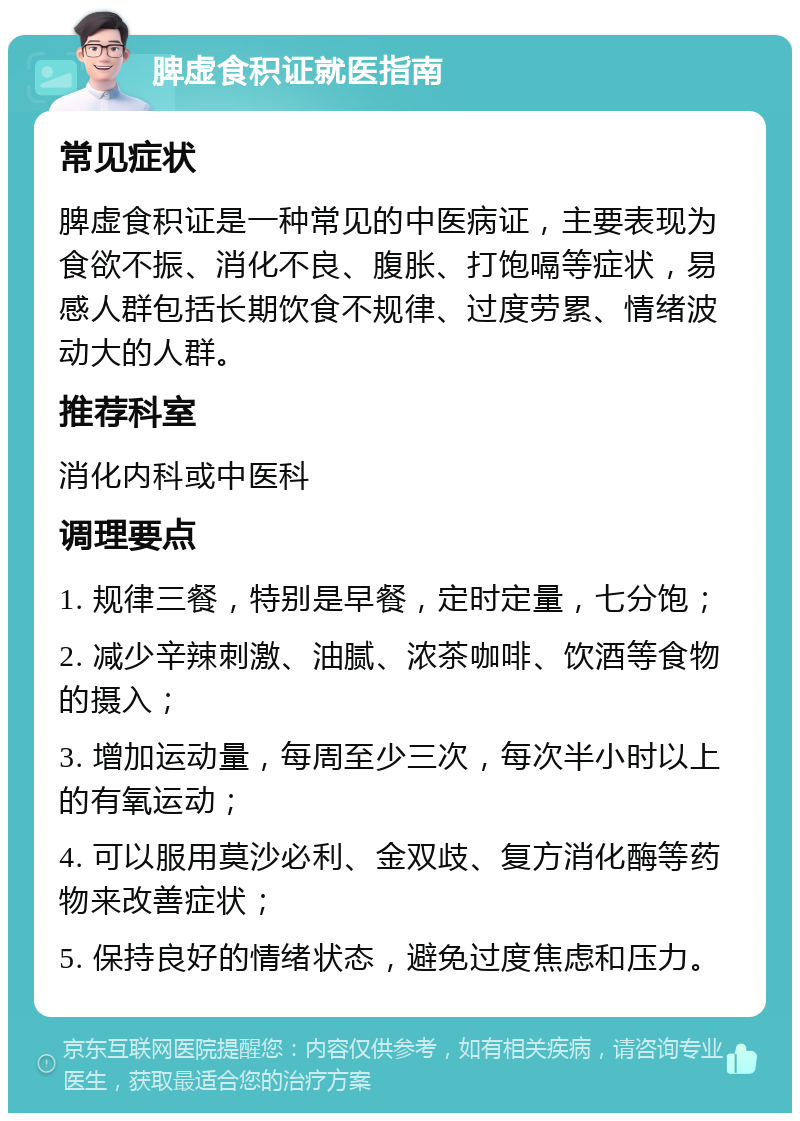 脾虚食积证就医指南 常见症状 脾虚食积证是一种常见的中医病证，主要表现为食欲不振、消化不良、腹胀、打饱嗝等症状，易感人群包括长期饮食不规律、过度劳累、情绪波动大的人群。 推荐科室 消化内科或中医科 调理要点 1. 规律三餐，特别是早餐，定时定量，七分饱； 2. 减少辛辣刺激、油腻、浓茶咖啡、饮酒等食物的摄入； 3. 增加运动量，每周至少三次，每次半小时以上的有氧运动； 4. 可以服用莫沙必利、金双歧、复方消化酶等药物来改善症状； 5. 保持良好的情绪状态，避免过度焦虑和压力。