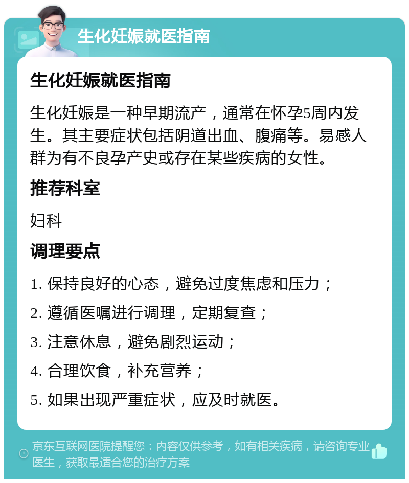 生化妊娠就医指南 生化妊娠就医指南 生化妊娠是一种早期流产，通常在怀孕5周内发生。其主要症状包括阴道出血、腹痛等。易感人群为有不良孕产史或存在某些疾病的女性。 推荐科室 妇科 调理要点 1. 保持良好的心态，避免过度焦虑和压力； 2. 遵循医嘱进行调理，定期复查； 3. 注意休息，避免剧烈运动； 4. 合理饮食，补充营养； 5. 如果出现严重症状，应及时就医。