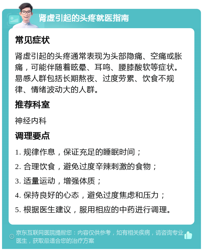 肾虚引起的头疼就医指南 常见症状 肾虚引起的头疼通常表现为头部隐痛、空痛或胀痛，可能伴随着眩晕、耳鸣、腰膝酸软等症状。易感人群包括长期熬夜、过度劳累、饮食不规律、情绪波动大的人群。 推荐科室 神经内科 调理要点 1. 规律作息，保证充足的睡眠时间； 2. 合理饮食，避免过度辛辣刺激的食物； 3. 适量运动，增强体质； 4. 保持良好的心态，避免过度焦虑和压力； 5. 根据医生建议，服用相应的中药进行调理。