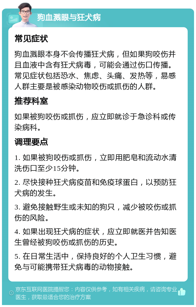 狗血溅眼与狂犬病 常见症状 狗血溅眼本身不会传播狂犬病，但如果狗咬伤并且血液中含有狂犬病毒，可能会通过伤口传播。常见症状包括恐水、焦虑、头痛、发热等，易感人群主要是被感染动物咬伤或抓伤的人群。 推荐科室 如果被狗咬伤或抓伤，应立即就诊于急诊科或传染病科。 调理要点 1. 如果被狗咬伤或抓伤，立即用肥皂和流动水清洗伤口至少15分钟。 2. 尽快接种狂犬病疫苗和免疫球蛋白，以预防狂犬病的发生。 3. 避免接触野生或未知的狗只，减少被咬伤或抓伤的风险。 4. 如果出现狂犬病的症状，应立即就医并告知医生曾经被狗咬伤或抓伤的历史。 5. 在日常生活中，保持良好的个人卫生习惯，避免与可能携带狂犬病毒的动物接触。