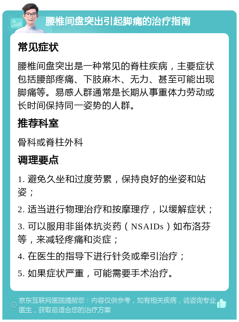 腰椎间盘突出引起脚痛的治疗指南 常见症状 腰椎间盘突出是一种常见的脊柱疾病，主要症状包括腰部疼痛、下肢麻木、无力、甚至可能出现脚痛等。易感人群通常是长期从事重体力劳动或长时间保持同一姿势的人群。 推荐科室 骨科或脊柱外科 调理要点 1. 避免久坐和过度劳累，保持良好的坐姿和站姿； 2. 适当进行物理治疗和按摩理疗，以缓解症状； 3. 可以服用非甾体抗炎药（NSAIDs）如布洛芬等，来减轻疼痛和炎症； 4. 在医生的指导下进行针灸或牵引治疗； 5. 如果症状严重，可能需要手术治疗。