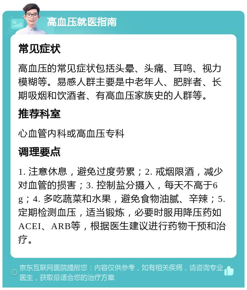 高血压就医指南 常见症状 高血压的常见症状包括头晕、头痛、耳鸣、视力模糊等。易感人群主要是中老年人、肥胖者、长期吸烟和饮酒者、有高血压家族史的人群等。 推荐科室 心血管内科或高血压专科 调理要点 1. 注意休息，避免过度劳累；2. 戒烟限酒，减少对血管的损害；3. 控制盐分摄入，每天不高于6g；4. 多吃蔬菜和水果，避免食物油腻、辛辣；5. 定期检测血压，适当锻炼，必要时服用降压药如ACEI、ARB等，根据医生建议进行药物干预和治疗。