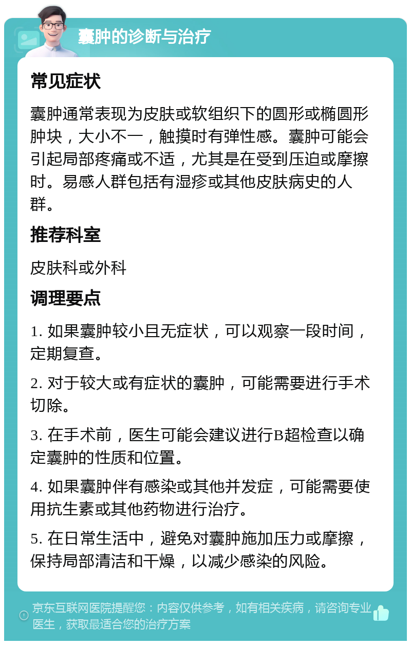 囊肿的诊断与治疗 常见症状 囊肿通常表现为皮肤或软组织下的圆形或椭圆形肿块，大小不一，触摸时有弹性感。囊肿可能会引起局部疼痛或不适，尤其是在受到压迫或摩擦时。易感人群包括有湿疹或其他皮肤病史的人群。 推荐科室 皮肤科或外科 调理要点 1. 如果囊肿较小且无症状，可以观察一段时间，定期复查。 2. 对于较大或有症状的囊肿，可能需要进行手术切除。 3. 在手术前，医生可能会建议进行B超检查以确定囊肿的性质和位置。 4. 如果囊肿伴有感染或其他并发症，可能需要使用抗生素或其他药物进行治疗。 5. 在日常生活中，避免对囊肿施加压力或摩擦，保持局部清洁和干燥，以减少感染的风险。