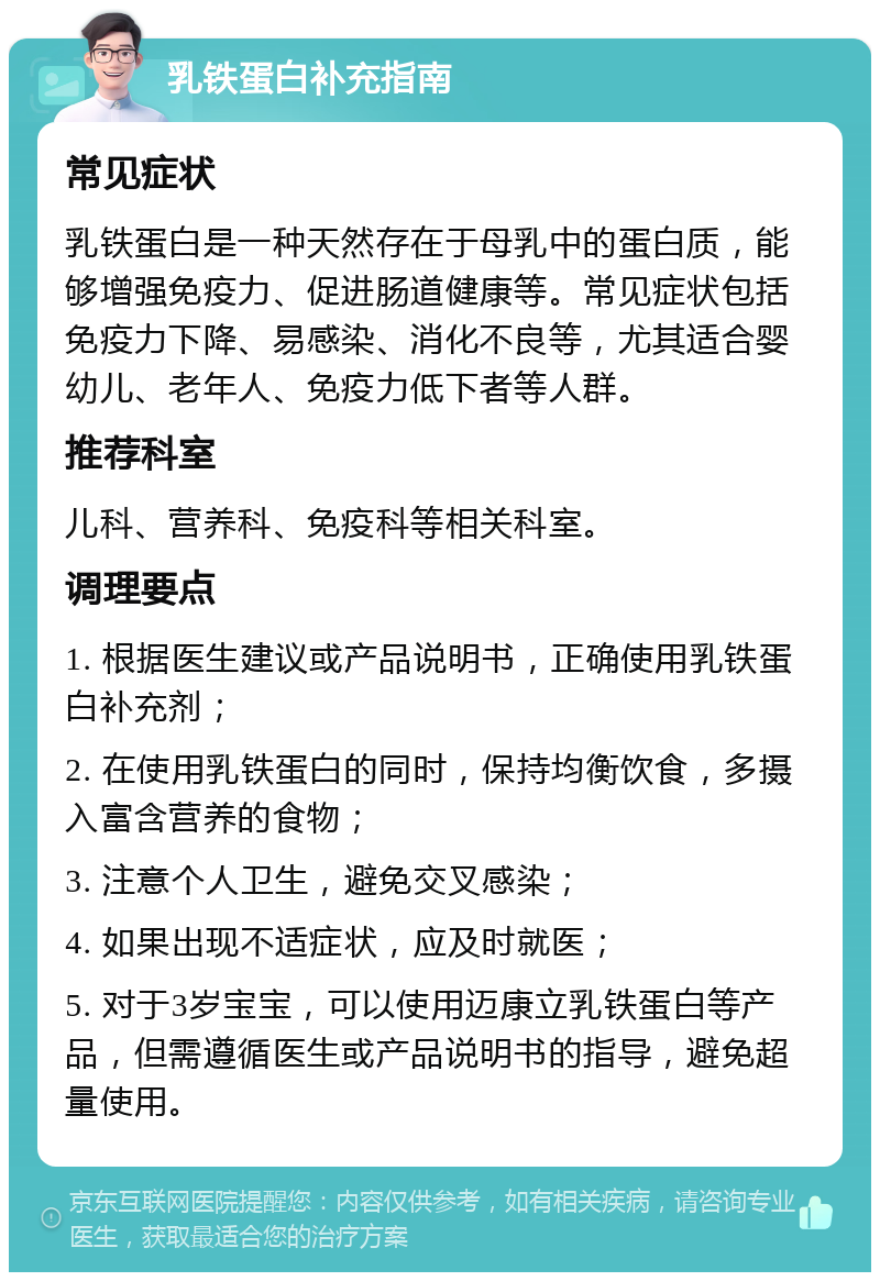 乳铁蛋白补充指南 常见症状 乳铁蛋白是一种天然存在于母乳中的蛋白质，能够增强免疫力、促进肠道健康等。常见症状包括免疫力下降、易感染、消化不良等，尤其适合婴幼儿、老年人、免疫力低下者等人群。 推荐科室 儿科、营养科、免疫科等相关科室。 调理要点 1. 根据医生建议或产品说明书，正确使用乳铁蛋白补充剂； 2. 在使用乳铁蛋白的同时，保持均衡饮食，多摄入富含营养的食物； 3. 注意个人卫生，避免交叉感染； 4. 如果出现不适症状，应及时就医； 5. 对于3岁宝宝，可以使用迈康立乳铁蛋白等产品，但需遵循医生或产品说明书的指导，避免超量使用。