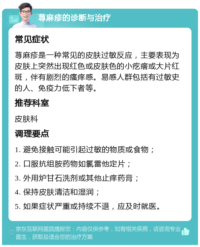 荨麻疹的诊断与治疗 常见症状 荨麻疹是一种常见的皮肤过敏反应，主要表现为皮肤上突然出现红色或皮肤色的小疙瘩或大片红斑，伴有剧烈的瘙痒感。易感人群包括有过敏史的人、免疫力低下者等。 推荐科室 皮肤科 调理要点 1. 避免接触可能引起过敏的物质或食物； 2. 口服抗组胺药物如氯雷他定片； 3. 外用炉甘石洗剂或其他止痒药膏； 4. 保持皮肤清洁和湿润； 5. 如果症状严重或持续不退，应及时就医。