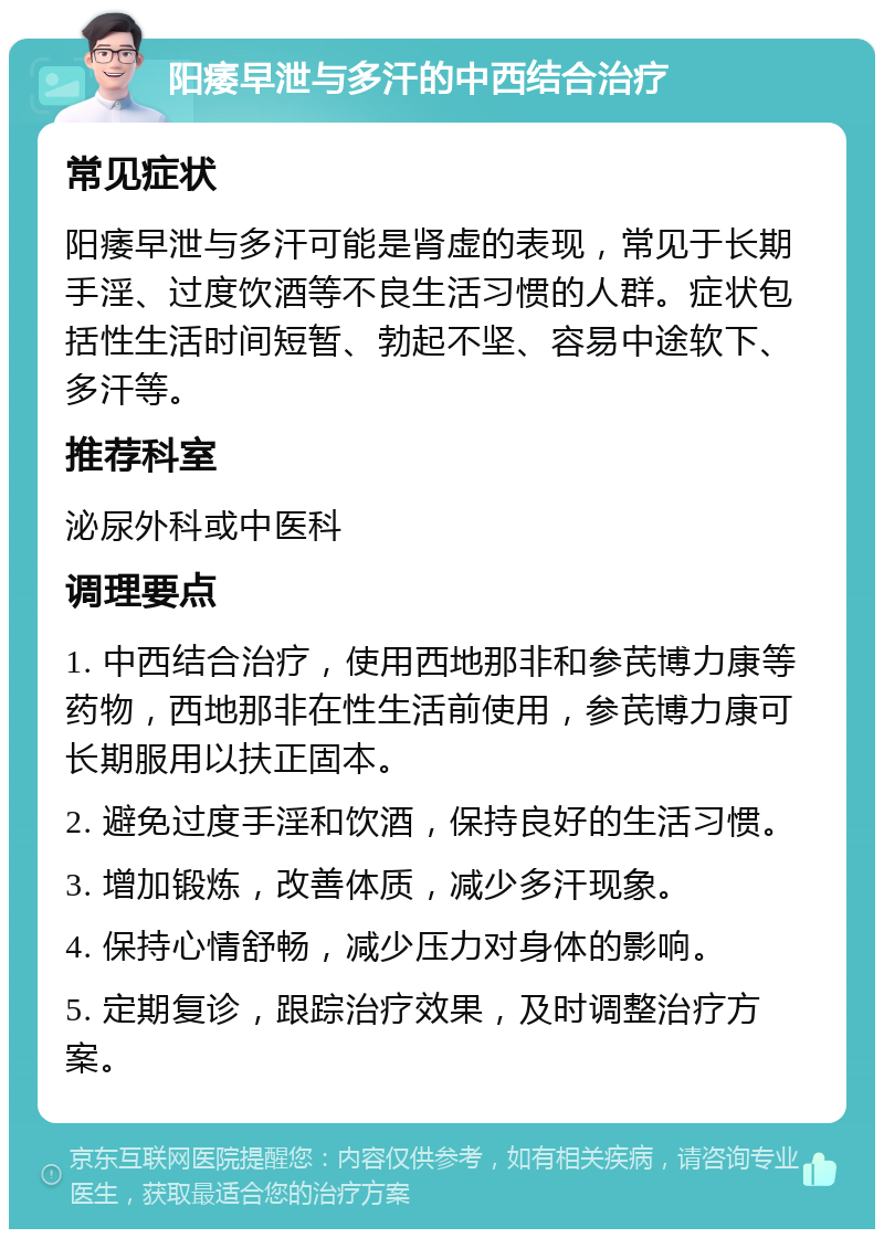 阳痿早泄与多汗的中西结合治疗 常见症状 阳痿早泄与多汗可能是肾虚的表现，常见于长期手淫、过度饮酒等不良生活习惯的人群。症状包括性生活时间短暂、勃起不坚、容易中途软下、多汗等。 推荐科室 泌尿外科或中医科 调理要点 1. 中西结合治疗，使用西地那非和参芪博力康等药物，西地那非在性生活前使用，参芪博力康可长期服用以扶正固本。 2. 避免过度手淫和饮酒，保持良好的生活习惯。 3. 增加锻炼，改善体质，减少多汗现象。 4. 保持心情舒畅，减少压力对身体的影响。 5. 定期复诊，跟踪治疗效果，及时调整治疗方案。