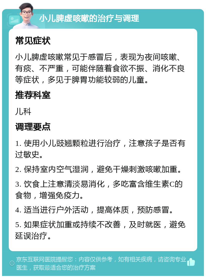 小儿脾虚咳嗽的治疗与调理 常见症状 小儿脾虚咳嗽常见于感冒后，表现为夜间咳嗽、有痰、不严重，可能伴随着食欲不振、消化不良等症状，多见于脾胃功能较弱的儿童。 推荐科室 儿科 调理要点 1. 使用小儿豉翘颗粒进行治疗，注意孩子是否有过敏史。 2. 保持室内空气湿润，避免干燥刺激咳嗽加重。 3. 饮食上注意清淡易消化，多吃富含维生素C的食物，增强免疫力。 4. 适当进行户外活动，提高体质，预防感冒。 5. 如果症状加重或持续不改善，及时就医，避免延误治疗。