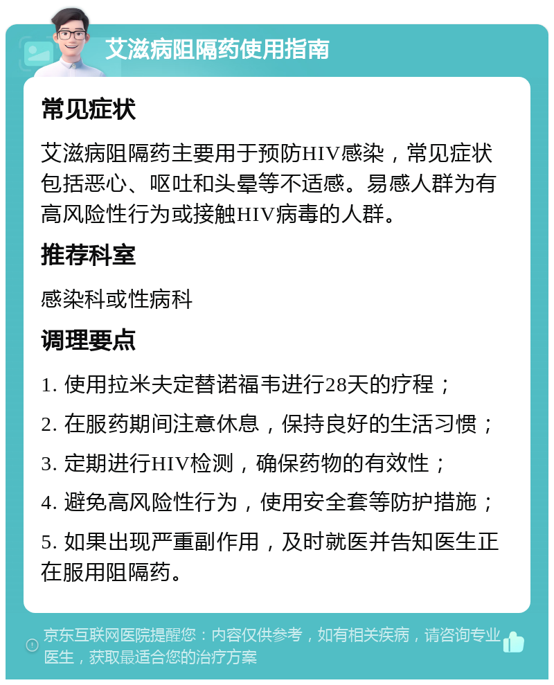 艾滋病阻隔药使用指南 常见症状 艾滋病阻隔药主要用于预防HIV感染，常见症状包括恶心、呕吐和头晕等不适感。易感人群为有高风险性行为或接触HIV病毒的人群。 推荐科室 感染科或性病科 调理要点 1. 使用拉米夫定替诺福韦进行28天的疗程； 2. 在服药期间注意休息，保持良好的生活习惯； 3. 定期进行HIV检测，确保药物的有效性； 4. 避免高风险性行为，使用安全套等防护措施； 5. 如果出现严重副作用，及时就医并告知医生正在服用阻隔药。