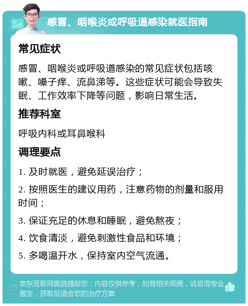 感冒、咽喉炎或呼吸道感染就医指南 常见症状 感冒、咽喉炎或呼吸道感染的常见症状包括咳嗽、嗓子痒、流鼻涕等。这些症状可能会导致失眠、工作效率下降等问题，影响日常生活。 推荐科室 呼吸内科或耳鼻喉科 调理要点 1. 及时就医，避免延误治疗； 2. 按照医生的建议用药，注意药物的剂量和服用时间； 3. 保证充足的休息和睡眠，避免熬夜； 4. 饮食清淡，避免刺激性食品和环境； 5. 多喝温开水，保持室内空气流通。