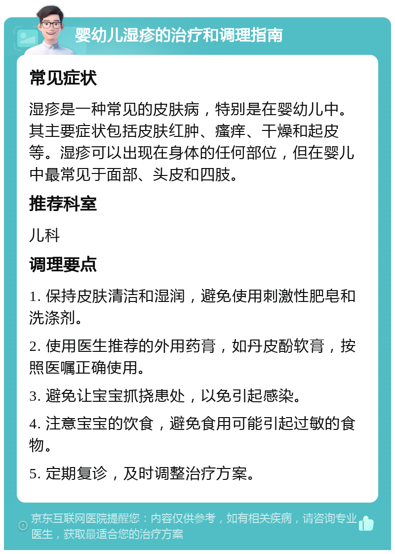 婴幼儿湿疹的治疗和调理指南 常见症状 湿疹是一种常见的皮肤病，特别是在婴幼儿中。其主要症状包括皮肤红肿、瘙痒、干燥和起皮等。湿疹可以出现在身体的任何部位，但在婴儿中最常见于面部、头皮和四肢。 推荐科室 儿科 调理要点 1. 保持皮肤清洁和湿润，避免使用刺激性肥皂和洗涤剂。 2. 使用医生推荐的外用药膏，如丹皮酚软膏，按照医嘱正确使用。 3. 避免让宝宝抓挠患处，以免引起感染。 4. 注意宝宝的饮食，避免食用可能引起过敏的食物。 5. 定期复诊，及时调整治疗方案。