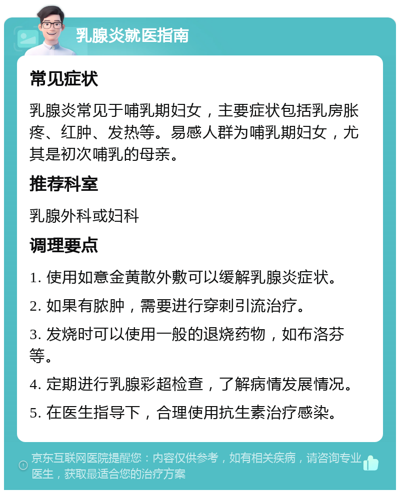 乳腺炎就医指南 常见症状 乳腺炎常见于哺乳期妇女，主要症状包括乳房胀疼、红肿、发热等。易感人群为哺乳期妇女，尤其是初次哺乳的母亲。 推荐科室 乳腺外科或妇科 调理要点 1. 使用如意金黄散外敷可以缓解乳腺炎症状。 2. 如果有脓肿，需要进行穿刺引流治疗。 3. 发烧时可以使用一般的退烧药物，如布洛芬等。 4. 定期进行乳腺彩超检查，了解病情发展情况。 5. 在医生指导下，合理使用抗生素治疗感染。