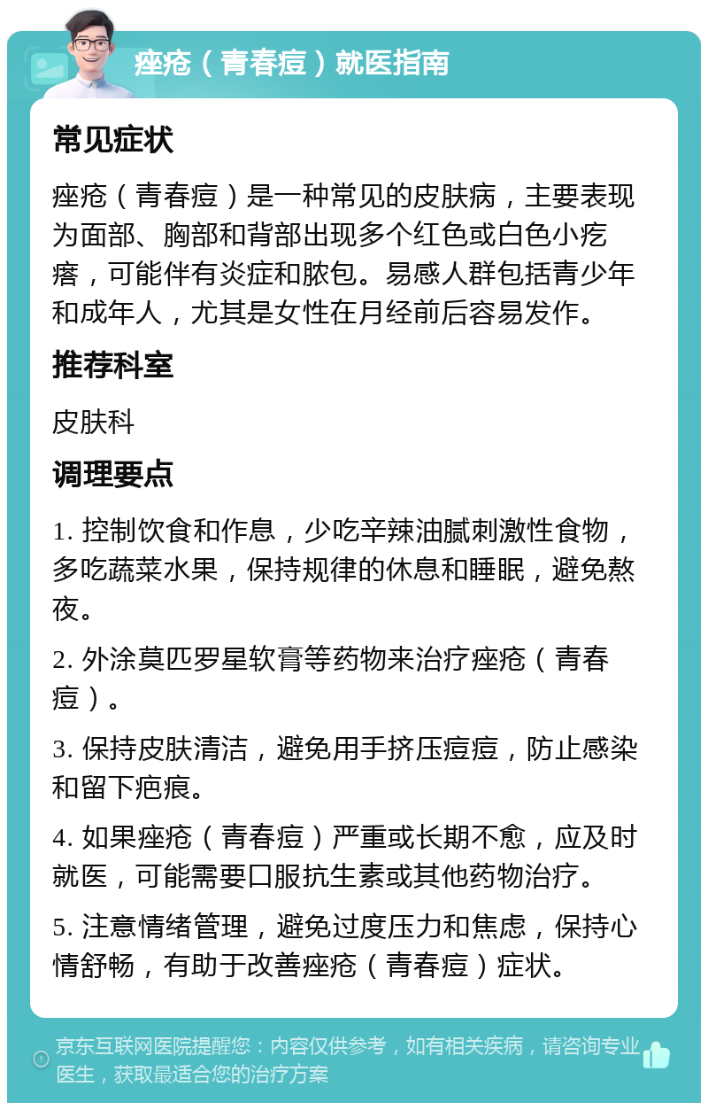 痤疮（青春痘）就医指南 常见症状 痤疮（青春痘）是一种常见的皮肤病，主要表现为面部、胸部和背部出现多个红色或白色小疙瘩，可能伴有炎症和脓包。易感人群包括青少年和成年人，尤其是女性在月经前后容易发作。 推荐科室 皮肤科 调理要点 1. 控制饮食和作息，少吃辛辣油腻刺激性食物，多吃蔬菜水果，保持规律的休息和睡眠，避免熬夜。 2. 外涂莫匹罗星软膏等药物来治疗痤疮（青春痘）。 3. 保持皮肤清洁，避免用手挤压痘痘，防止感染和留下疤痕。 4. 如果痤疮（青春痘）严重或长期不愈，应及时就医，可能需要口服抗生素或其他药物治疗。 5. 注意情绪管理，避免过度压力和焦虑，保持心情舒畅，有助于改善痤疮（青春痘）症状。