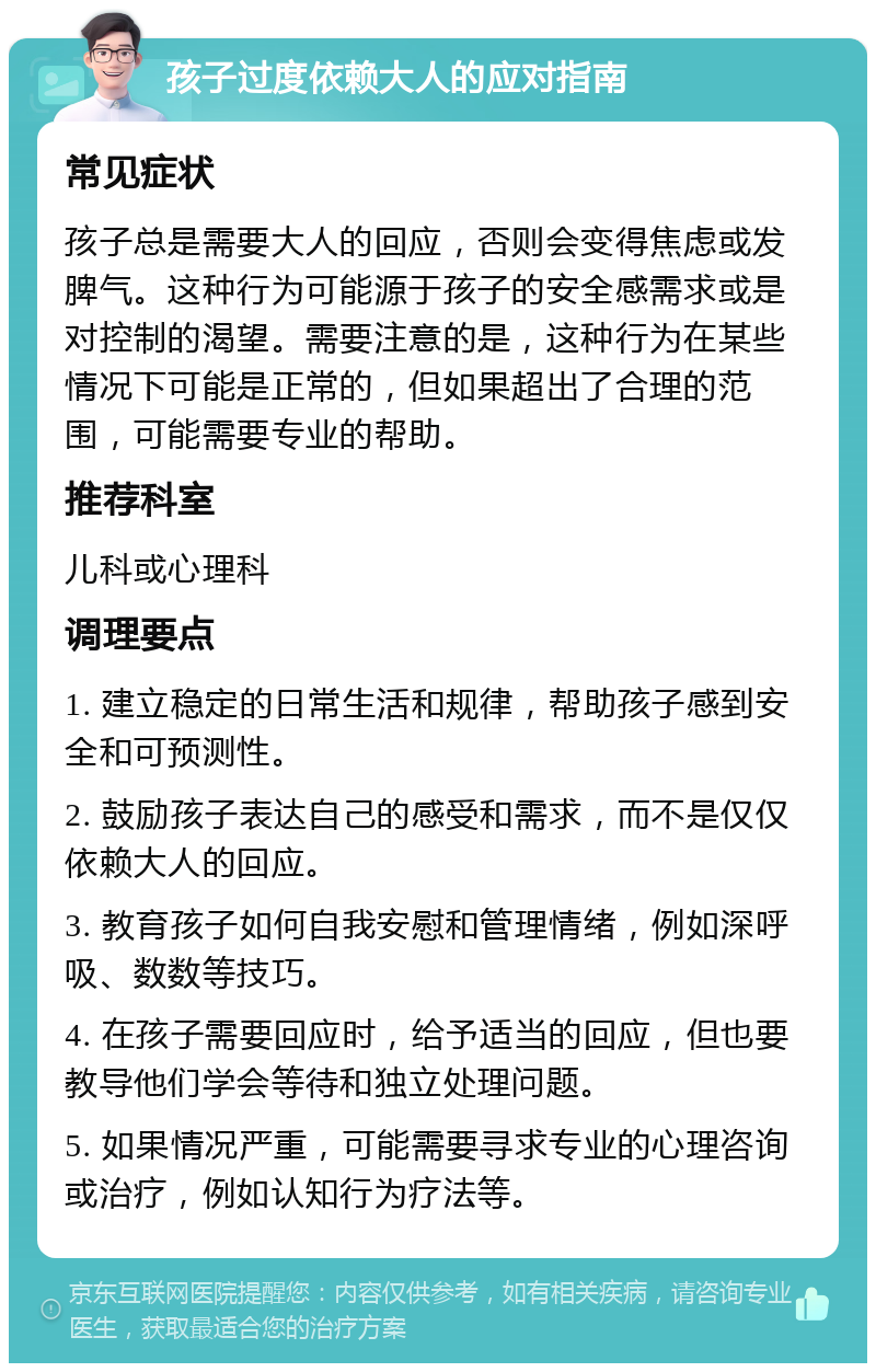 孩子过度依赖大人的应对指南 常见症状 孩子总是需要大人的回应，否则会变得焦虑或发脾气。这种行为可能源于孩子的安全感需求或是对控制的渴望。需要注意的是，这种行为在某些情况下可能是正常的，但如果超出了合理的范围，可能需要专业的帮助。 推荐科室 儿科或心理科 调理要点 1. 建立稳定的日常生活和规律，帮助孩子感到安全和可预测性。 2. 鼓励孩子表达自己的感受和需求，而不是仅仅依赖大人的回应。 3. 教育孩子如何自我安慰和管理情绪，例如深呼吸、数数等技巧。 4. 在孩子需要回应时，给予适当的回应，但也要教导他们学会等待和独立处理问题。 5. 如果情况严重，可能需要寻求专业的心理咨询或治疗，例如认知行为疗法等。