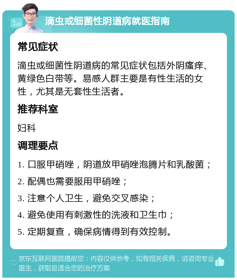 滴虫或细菌性阴道病就医指南 常见症状 滴虫或细菌性阴道病的常见症状包括外阴瘙痒、黄绿色白带等。易感人群主要是有性生活的女性，尤其是无套性生活者。 推荐科室 妇科 调理要点 1. 口服甲硝唑，阴道放甲硝唑泡腾片和乳酸菌； 2. 配偶也需要服用甲硝唑； 3. 注意个人卫生，避免交叉感染； 4. 避免使用有刺激性的洗液和卫生巾； 5. 定期复查，确保病情得到有效控制。