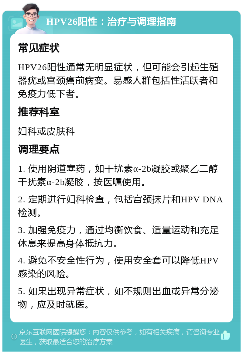 HPV26阳性：治疗与调理指南 常见症状 HPV26阳性通常无明显症状，但可能会引起生殖器疣或宫颈癌前病变。易感人群包括性活跃者和免疫力低下者。 推荐科室 妇科或皮肤科 调理要点 1. 使用阴道塞药，如干扰素α-2b凝胶或聚乙二醇干扰素α-2b凝胶，按医嘱使用。 2. 定期进行妇科检查，包括宫颈抹片和HPV DNA检测。 3. 加强免疫力，通过均衡饮食、适量运动和充足休息来提高身体抵抗力。 4. 避免不安全性行为，使用安全套可以降低HPV感染的风险。 5. 如果出现异常症状，如不规则出血或异常分泌物，应及时就医。