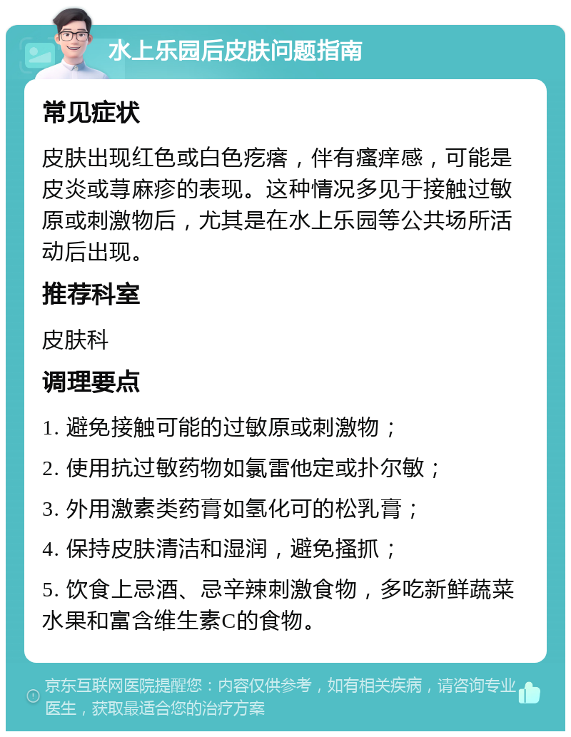 水上乐园后皮肤问题指南 常见症状 皮肤出现红色或白色疙瘩，伴有瘙痒感，可能是皮炎或荨麻疹的表现。这种情况多见于接触过敏原或刺激物后，尤其是在水上乐园等公共场所活动后出现。 推荐科室 皮肤科 调理要点 1. 避免接触可能的过敏原或刺激物； 2. 使用抗过敏药物如氯雷他定或扑尔敏； 3. 外用激素类药膏如氢化可的松乳膏； 4. 保持皮肤清洁和湿润，避免搔抓； 5. 饮食上忌酒、忌辛辣刺激食物，多吃新鲜蔬菜水果和富含维生素C的食物。