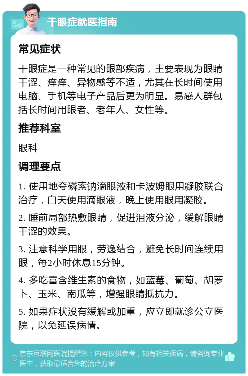 干眼症就医指南 常见症状 干眼症是一种常见的眼部疾病，主要表现为眼睛干涩、痒痒、异物感等不适，尤其在长时间使用电脑、手机等电子产品后更为明显。易感人群包括长时间用眼者、老年人、女性等。 推荐科室 眼科 调理要点 1. 使用地夸磷索钠滴眼液和卡波姆眼用凝胶联合治疗，白天使用滴眼液，晚上使用眼用凝胶。 2. 睡前局部热敷眼睛，促进泪液分泌，缓解眼睛干涩的效果。 3. 注意科学用眼，劳逸结合，避免长时间连续用眼，每2小时休息15分钟。 4. 多吃富含维生素的食物，如蓝莓、葡萄、胡萝卜、玉米、南瓜等，增强眼睛抵抗力。 5. 如果症状没有缓解或加重，应立即就诊公立医院，以免延误病情。