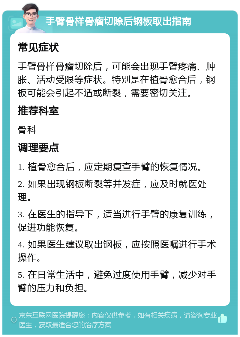 手臂骨样骨瘤切除后钢板取出指南 常见症状 手臂骨样骨瘤切除后，可能会出现手臂疼痛、肿胀、活动受限等症状。特别是在植骨愈合后，钢板可能会引起不适或断裂，需要密切关注。 推荐科室 骨科 调理要点 1. 植骨愈合后，应定期复查手臂的恢复情况。 2. 如果出现钢板断裂等并发症，应及时就医处理。 3. 在医生的指导下，适当进行手臂的康复训练，促进功能恢复。 4. 如果医生建议取出钢板，应按照医嘱进行手术操作。 5. 在日常生活中，避免过度使用手臂，减少对手臂的压力和负担。