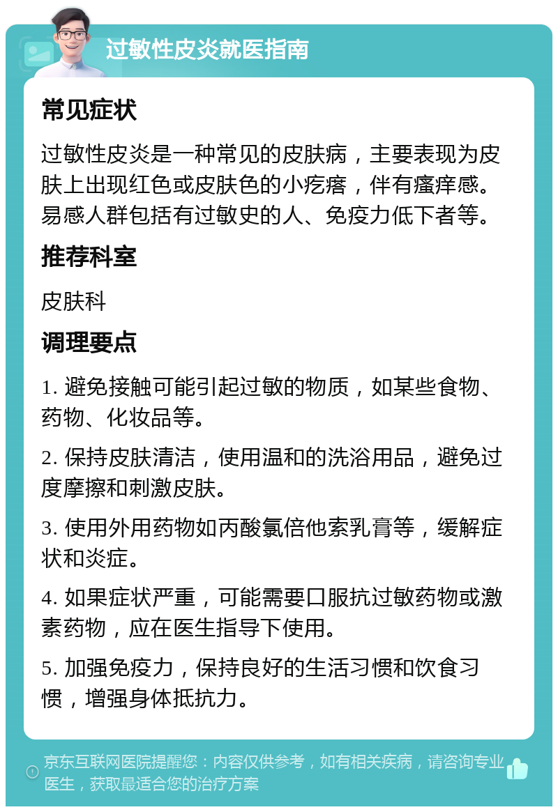 过敏性皮炎就医指南 常见症状 过敏性皮炎是一种常见的皮肤病，主要表现为皮肤上出现红色或皮肤色的小疙瘩，伴有瘙痒感。易感人群包括有过敏史的人、免疫力低下者等。 推荐科室 皮肤科 调理要点 1. 避免接触可能引起过敏的物质，如某些食物、药物、化妆品等。 2. 保持皮肤清洁，使用温和的洗浴用品，避免过度摩擦和刺激皮肤。 3. 使用外用药物如丙酸氯倍他索乳膏等，缓解症状和炎症。 4. 如果症状严重，可能需要口服抗过敏药物或激素药物，应在医生指导下使用。 5. 加强免疫力，保持良好的生活习惯和饮食习惯，增强身体抵抗力。