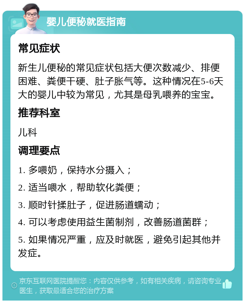 婴儿便秘就医指南 常见症状 新生儿便秘的常见症状包括大便次数减少、排便困难、粪便干硬、肚子胀气等。这种情况在5-6天大的婴儿中较为常见，尤其是母乳喂养的宝宝。 推荐科室 儿科 调理要点 1. 多喂奶，保持水分摄入； 2. 适当喂水，帮助软化粪便； 3. 顺时针揉肚子，促进肠道蠕动； 4. 可以考虑使用益生菌制剂，改善肠道菌群； 5. 如果情况严重，应及时就医，避免引起其他并发症。