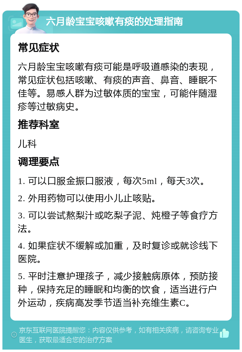 六月龄宝宝咳嗽有痰的处理指南 常见症状 六月龄宝宝咳嗽有痰可能是呼吸道感染的表现，常见症状包括咳嗽、有痰的声音、鼻音、睡眠不佳等。易感人群为过敏体质的宝宝，可能伴随湿疹等过敏病史。 推荐科室 儿科 调理要点 1. 可以口服金振口服液，每次5ml，每天3次。 2. 外用药物可以使用小儿止咳贴。 3. 可以尝试熬梨汁或吃梨子泥、炖橙子等食疗方法。 4. 如果症状不缓解或加重，及时复诊或就诊线下医院。 5. 平时注意护理孩子，减少接触病原体，预防接种，保持充足的睡眠和均衡的饮食，适当进行户外运动，疾病高发季节适当补充维生素C。