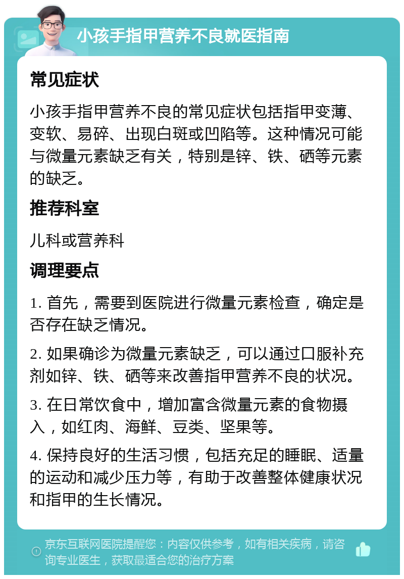 小孩手指甲营养不良就医指南 常见症状 小孩手指甲营养不良的常见症状包括指甲变薄、变软、易碎、出现白斑或凹陷等。这种情况可能与微量元素缺乏有关，特别是锌、铁、硒等元素的缺乏。 推荐科室 儿科或营养科 调理要点 1. 首先，需要到医院进行微量元素检查，确定是否存在缺乏情况。 2. 如果确诊为微量元素缺乏，可以通过口服补充剂如锌、铁、硒等来改善指甲营养不良的状况。 3. 在日常饮食中，增加富含微量元素的食物摄入，如红肉、海鲜、豆类、坚果等。 4. 保持良好的生活习惯，包括充足的睡眠、适量的运动和减少压力等，有助于改善整体健康状况和指甲的生长情况。