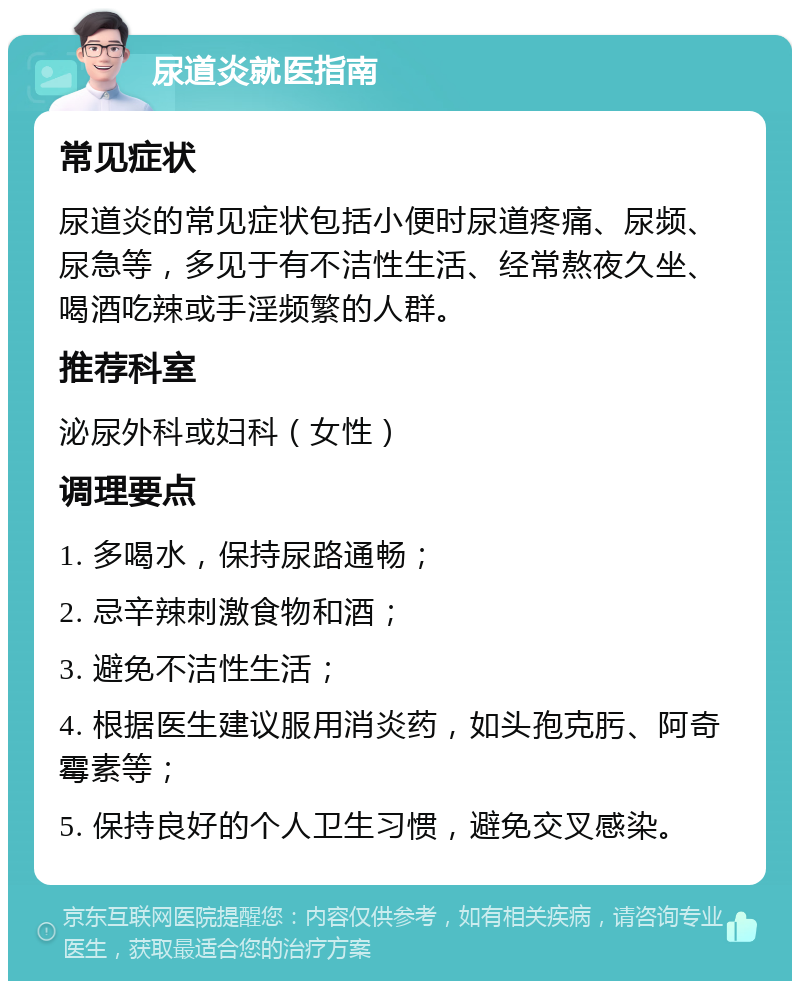 尿道炎就医指南 常见症状 尿道炎的常见症状包括小便时尿道疼痛、尿频、尿急等，多见于有不洁性生活、经常熬夜久坐、喝酒吃辣或手淫频繁的人群。 推荐科室 泌尿外科或妇科（女性） 调理要点 1. 多喝水，保持尿路通畅； 2. 忌辛辣刺激食物和酒； 3. 避免不洁性生活； 4. 根据医生建议服用消炎药，如头孢克肟、阿奇霉素等； 5. 保持良好的个人卫生习惯，避免交叉感染。