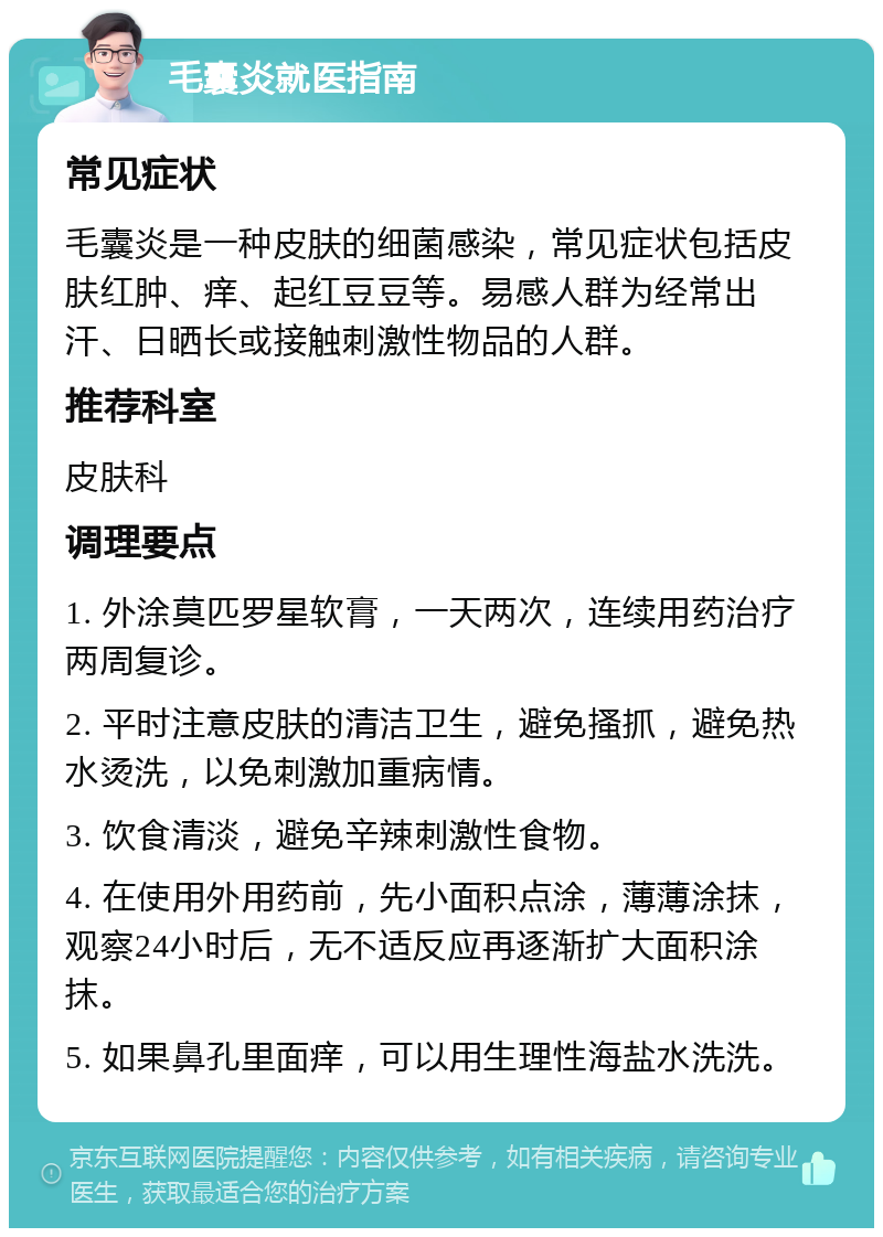 毛囊炎就医指南 常见症状 毛囊炎是一种皮肤的细菌感染，常见症状包括皮肤红肿、痒、起红豆豆等。易感人群为经常出汗、日晒长或接触刺激性物品的人群。 推荐科室 皮肤科 调理要点 1. 外涂莫匹罗星软膏，一天两次，连续用药治疗两周复诊。 2. 平时注意皮肤的清洁卫生，避免搔抓，避免热水烫洗，以免刺激加重病情。 3. 饮食清淡，避免辛辣刺激性食物。 4. 在使用外用药前，先小面积点涂，薄薄涂抹，观察24小时后，无不适反应再逐渐扩大面积涂抹。 5. 如果鼻孔里面痒，可以用生理性海盐水洗洗。