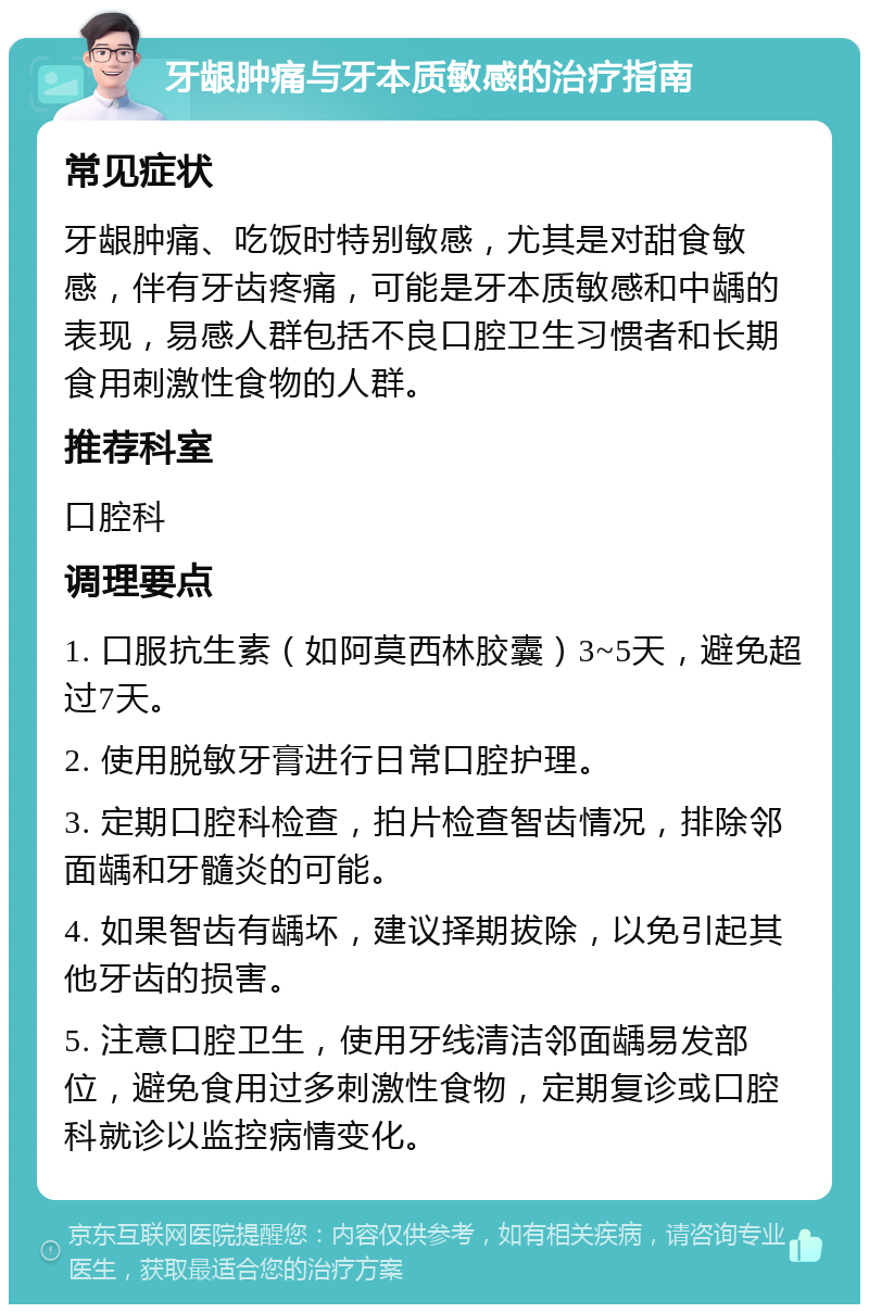 牙龈肿痛与牙本质敏感的治疗指南 常见症状 牙龈肿痛、吃饭时特别敏感，尤其是对甜食敏感，伴有牙齿疼痛，可能是牙本质敏感和中龋的表现，易感人群包括不良口腔卫生习惯者和长期食用刺激性食物的人群。 推荐科室 口腔科 调理要点 1. 口服抗生素（如阿莫西林胶囊）3~5天，避免超过7天。 2. 使用脱敏牙膏进行日常口腔护理。 3. 定期口腔科检查，拍片检查智齿情况，排除邻面龋和牙髓炎的可能。 4. 如果智齿有龋坏，建议择期拔除，以免引起其他牙齿的损害。 5. 注意口腔卫生，使用牙线清洁邻面龋易发部位，避免食用过多刺激性食物，定期复诊或口腔科就诊以监控病情变化。