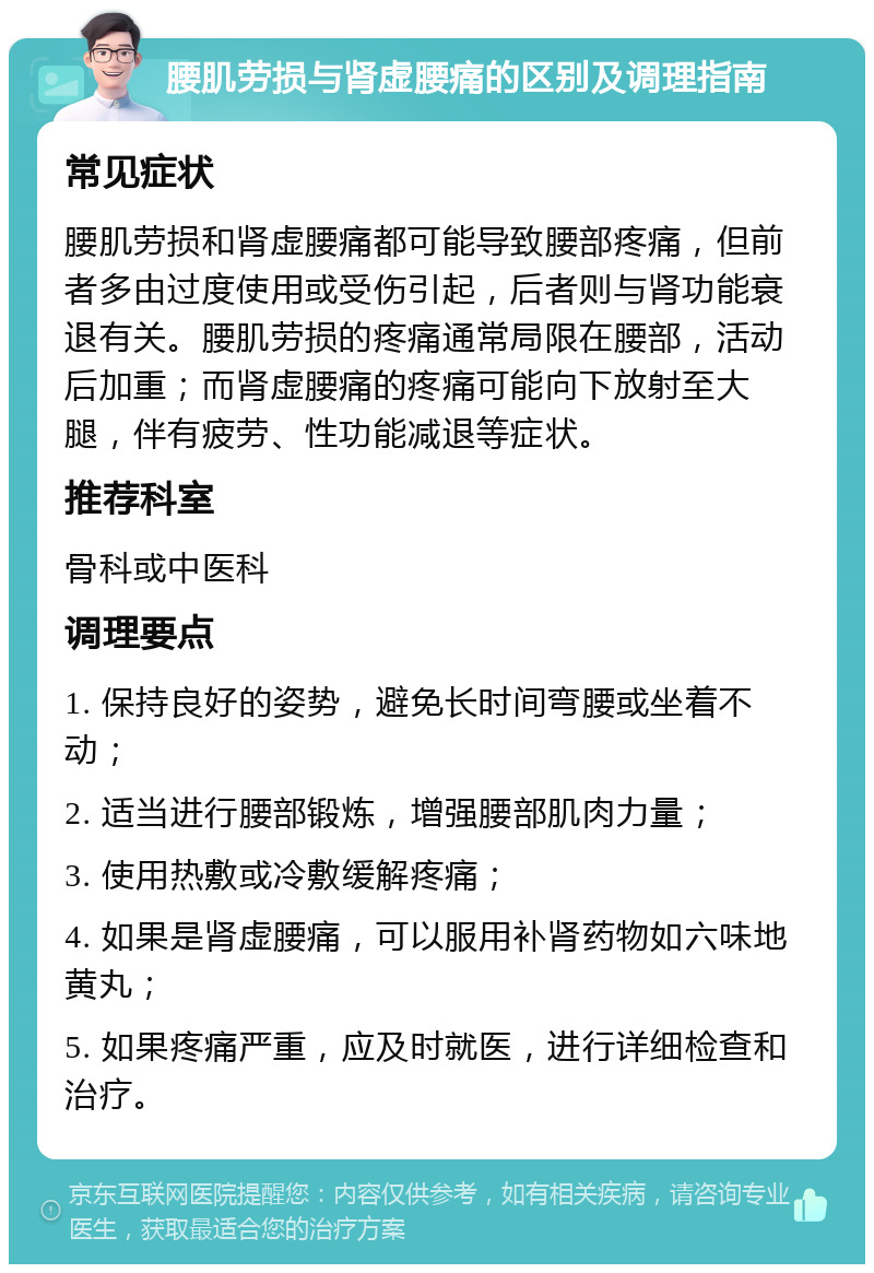 腰肌劳损与肾虚腰痛的区别及调理指南 常见症状 腰肌劳损和肾虚腰痛都可能导致腰部疼痛，但前者多由过度使用或受伤引起，后者则与肾功能衰退有关。腰肌劳损的疼痛通常局限在腰部，活动后加重；而肾虚腰痛的疼痛可能向下放射至大腿，伴有疲劳、性功能减退等症状。 推荐科室 骨科或中医科 调理要点 1. 保持良好的姿势，避免长时间弯腰或坐着不动； 2. 适当进行腰部锻炼，增强腰部肌肉力量； 3. 使用热敷或冷敷缓解疼痛； 4. 如果是肾虚腰痛，可以服用补肾药物如六味地黄丸； 5. 如果疼痛严重，应及时就医，进行详细检查和治疗。