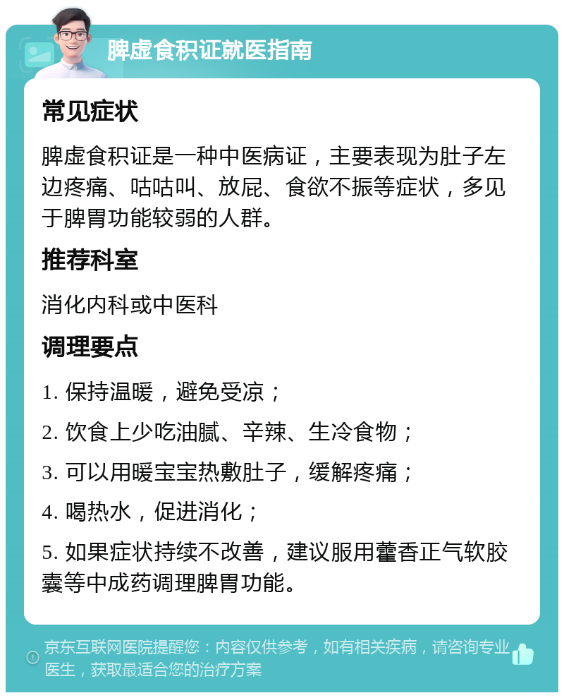 脾虚食积证就医指南 常见症状 脾虚食积证是一种中医病证，主要表现为肚子左边疼痛、咕咕叫、放屁、食欲不振等症状，多见于脾胃功能较弱的人群。 推荐科室 消化内科或中医科 调理要点 1. 保持温暖，避免受凉； 2. 饮食上少吃油腻、辛辣、生冷食物； 3. 可以用暖宝宝热敷肚子，缓解疼痛； 4. 喝热水，促进消化； 5. 如果症状持续不改善，建议服用藿香正气软胶囊等中成药调理脾胃功能。